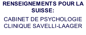 RENSEIGNEMENTS POUR LA SUISSE: CABINET DE PSYCHOLOGIE CLINIQUE SAVELLI-LAAGER 10 ch. de Bellevue - 1180 Rolle (VD) Tél : (004121) 021 / 825 36 37